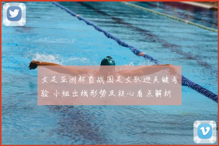 女足亚洲杯首战国足女队迎关键考验 小组出线形势及核心看点解析