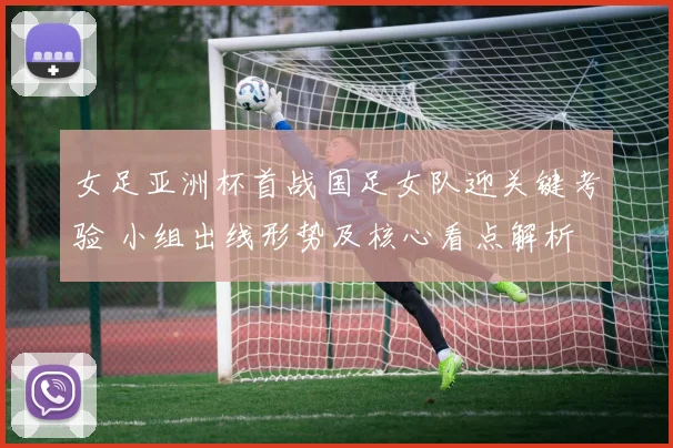 女足亚洲杯首战国足女队迎关键考验 小组出线形势及核心看点解析